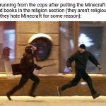 Original? Kinda. Funny? Up to you to decide. | Me running from the cops after putting the Minecraft
hand books in the religion section (they aren't religious, 
but they hate Minecraft for some reason): | image tagged in police chasing guy,memes,funny,minecraft | made w/ Imgflip meme maker