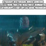 Thanos Impossible | STRAIGHT HISTORIANS WHEN SOMEONE TELLS THEM THAT THE HEALTHIEST ROMANTIC RELATIONSHIPS START OFF AS GOOD FRIENDSHIPS | image tagged in thanos impossible,lgbt | made w/ Imgflip meme maker