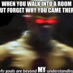 my goals are beyond your understanding | WHEN YOU WALK INTO A ROOM BUT FORGET WHY YOU CAME THERE; MY | image tagged in my goals are beyond your understanding,memes,relatable | made w/ Imgflip meme maker