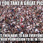 Great Picture | WHEN YOU TAKE A GREAT PICTURE; BUT THEN HAVE TO ASK EVERYONE IN IT FOR THEIR PERMISSION TO BE IN THE PHOTO | image tagged in crowd of people,ask,picture | made w/ Imgflip meme maker
