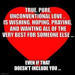 Heart | TRUE, PURE, UNCONVENTIONAL LOVE .. 
IS WISHING, HOPING, PRAYING, 
AND WANTING ALL OF THE VERY BEST FOR SOMEONE ELSE …; EVEN IF THAT DOESN’T INCLUDE YOU … | image tagged in heart | made w/ Imgflip meme maker