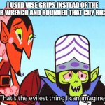 That's the evilest thing I can imagine | I USED VISE GRIPS INSTEAD OF THE PROPER WRENCH AND ROUNDED THAT GUY RIGHT OFF | image tagged in that's the evilest thing i can imagine | made w/ Imgflip meme maker