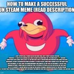 Don’t ask why I made this | HOW TO MAKE A SUCCESSFUL FUN STEAM MEME (READ DESCRIPTION):; 1: DON’T UPVOTE BEG, IT MIGHT GO ON THE FRONT PAGE, BUT IT WON’T RECEIVE POSITIVE FEEDBACK. 2: IT HAS TO BE RELATABLE OR A JOKE, SO DON’T DO SOMETHING LIKE “ME WHEN FARTS: 🤢”, BECAUSE SOME PEOPLE CAN’T SMELL FARTS, ALSO, 2.5: THE FART ONE IS JUST IS DISGUSTING AND PROBABLY WILL MAKE YOU SEEM UNDERAGED, SO DON’T DO DISGUSTING JOKES OR MEMES. 3: DO NOT DO GIFS, THOSE DON’T USUALLY GO TO THE FRONT PAGE, ONLY DO IMAGES. 3.5: ALSO, DON’T DO DEMOTIVATIONALS AND CHARTS, AS THEY CAN’T BE RELATABLE. 4: DO NOT POST RANDOM PICTURES, I KNOW THAT AS OF WRITING THIS, A PICTURE OF LETTUCE IS AT THE TOP OF FUN, BUT JUST DON’T DO IT, IT’S A REPOST. 5: DO NOT REPOST! DO THAT ON THE REPOST STREAM! 6: FOLLOW THE REST OF THE FUN STREAM RULES. 7: DO NOT POST PICTURES OF WOMAN UNLESS THEY REPRESENT THE MEME! DO THAT SHIT ON THE BOOBS/BOOTY STREAM. 8: BE LIKE ICEU., SOMEHOW. | image tagged in ugandan knuckles,fun stream,success,upvote | made w/ Imgflip meme maker