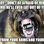 mad dog | BUDDY: -DON'T BE AFRAID OF HIM, HE WON'T MIND, HE'LL EVEN EAT OUT OF YOUR PALM; A.I. ISSU; LET'S SAY FROM YOUR ARMS AND YOUR LEGS TOO | image tagged in cry 'havoc' and let slip the dogs of war | made w/ Imgflip meme maker