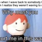True pain | Me when I wave back to somebody but then I realize they weren’t waving to me: | image tagged in why must you hurt me this way,memes,funny,true story,relatable memes,pain | made w/ Imgflip meme maker