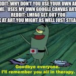 I use my art, and then they act like they didn't tell me to use my own art | REDDIT: WHY DON'T YOU USE YOUR OWN ART?
ME: *USES MY OWN GOOGLE CANVAS ART*
REDDIT: LMFAO GET OUT YOU SUCK AT ART YOU MIGHT AS WELL JUST STEAL ART | image tagged in goodbye everyone i'll remember you all in therapy,reddit,art | made w/ Imgflip meme maker