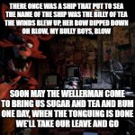 FNAF sea shanty: | THERE ONCE WAS A SHIP THAT PUT TO SEA
THE NAME OF THE SHIP WAS THE BILLY OF TEA
THE WINDS BLEW UP, HER BOW DIPPED DOWN
OH BLOW, MY BULLY BOYS, BLOW; SOON MAY THE WELLERMAN COME
TO BRING US SUGAR AND TEA AND RUM
ONE DAY, WHEN THE TONGUING IS DONE
WE'LL TAKE OUR LEAVE AND GO | image tagged in foxy five nights at freddy's,pirates,pirate | made w/ Imgflip meme maker