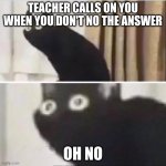 hey | TEACHER CALLS ON YOU WHEN YOU DON'T NO THE ANSWER; OH NO | image tagged in scared cat | made w/ Imgflip meme maker