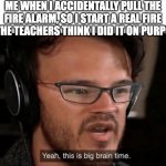 Is this just me? | ME WHEN I ACCIDENTALLY PULL THE FIRE ALARM, SO I START A REAL FIRE SO THE TEACHERS THINK I DID IT ON PURPOSE: | image tagged in big brain time | made w/ Imgflip meme maker