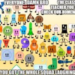 Fr who hate the class nerd | THE CLASS NERD: TEACHER YOU FOR GOT TO CHECK OUR HOMEWORK GIVE SOME! EVERYONE: | image tagged in damn bro you got the whole squad laughing aib | made w/ Imgflip meme maker