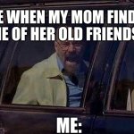 Fr fr | ME WHEN MY MOM FINDS ONE OF HER OLD FRIENDS:; ME: | image tagged in walter white screaming at hank | made w/ Imgflip meme maker