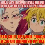 WE GETTIN DRUNK | MELIODAS I'M SURPRISED UR NOT KNOCK OUT WITH UR TINY BODY HAHAHAHA; BAN SHUT UP I WILL PUNCH YOU.ALSO UR DRINKING MY BEER!!!! | image tagged in we gettin drunk | made w/ Imgflip meme maker