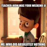 Meet the Robinsons Goob | TEACHER: HOW WAS YOUR WEEKEND :D; ME: WHO DID ABSOLUTELY NOTHING | image tagged in meet the robinsons goob | made w/ Imgflip meme maker