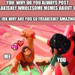 Why?.. WHY? | YOU: WHY DO YOU ALWAYS POST FREAKISHLY WHOLESOME MEMES ABOUT US? ME: IDK WHY ARE YOU SO FREAKISHLY AMAZING?? ❤️; 💖; ME; YOU | image tagged in wreck it ralph,wholesome | made w/ Imgflip meme maker