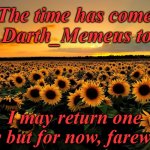 My time has come. Thank's for all the memories. I wish you all a prosperous future. Darth_Memeus out... | The time has come for Darth_Memeus to go; I may return one day but for now, farewell. | image tagged in field of sunflowers,goodbye | made w/ Imgflip meme maker