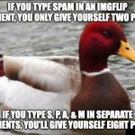 You'll probably also get them deleted for spam, and get a comment timer! | IF YOU TYPE SPAM IN AN IMGFLIP COMMENT, YOU ONLY GIVE YOURSELF TWO POINTS; IF YOU TYPE S, P, A, & M IN SEPARATE COMMENTS, YOU'LL GIVE YOURSELF EIGHT POINTS | image tagged in memes,malicious advice mallard,imgflip comments,comments,spam,imgflip | made w/ Imgflip meme maker