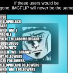Imgflip will never be the same without these users | If these users would be gone, IMGFLIP will never be the same; ICEU
YELLOWBLACK
BARF
WHO_AM_I
PROFILE
PAELO_ZILLABOMBERSAUR
FIGURE9000
OWENFRITZ
GREEN_WB_SHAGGY
MY FOLLOWERS
ICEU FOLLOWERS
YELLOWBLACK FOLLOWERS
WHO_AM_I FOLLOWERS | image tagged in dark matter crying in ice | made w/ Imgflip meme maker