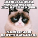 chonkers sad | CHONKERS IS SAD BECOUSE NOBODY GAVE HIM A PRESENT ALL YOU HAD TO DO WAS COMMENT; CHONKERS DID NOT BEG FOR UPVOTES HE WAS A GOOD BOY | image tagged in grumpy cat again | made w/ Imgflip meme maker