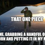 Every Time, Without fail | THAT ONE PIECE; ME, GRABBING A HANDFUL OF POPCORN AND PUTTING IT IN MY MOUTH | image tagged in army soldier jumping out of plane | made w/ Imgflip meme maker