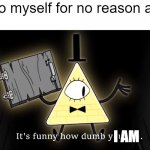 WHY DO I HATE MYSELF. | Me to myself for no reason at all: I AM | image tagged in it's funny how dumb you are bill cipher | made w/ Imgflip meme maker