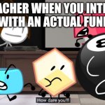 How dare you!? | THE TEACHER WHEN YOU INTERRUPT CLASS WITH AN ACTUAL FUNNY JOKE | image tagged in how dare you | made w/ Imgflip meme maker