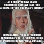 Wise Kung Fu Master | AS A CHILD YOU HAVE HEARD YOUR MOTHER SAY, "WE HAVE FOOD AT HOME, TO YOUR MCDONALD'S REQUEST"; NOW AS A MAN, "YOU TAKE YOUR CHILD TO MCDONALD'S, AFTER YOUR WIFE RUINED DINNER WITH THE OVERPRICED APPLIANCE". | image tagged in wise kung fu master | made w/ Imgflip meme maker