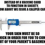 Thick skin | INSTEAD OF A VACCINE CARD TO FUNCTION IN SOCIETY, HOW ABOUT WE ISSUE A CALIPER CARD; YOUR SKIN MUST BE SO THICK IN ORDER FOR YOU TO COME OUT OF YOUR PARENT'S BASEMENT | image tagged in calipers | made w/ Imgflip meme maker
