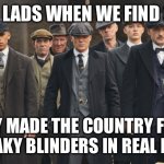 peaky blinders | THE LADS WHEN WE FIND OUT; THEY MADE THE COUNTRY FROM PEAKY BLINDERS IN REAL LIFE | image tagged in peaky blinders | made w/ Imgflip meme maker