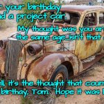 Old car | For your birthday I found a project car. My thought was you are both the same age....isn't that a plus? Well, it's the thought that counts!
Happy birthay, Tom.  Hope it was happy! | image tagged in old car | made w/ Imgflip meme maker