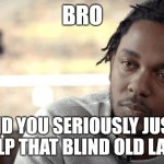 Dont help old ladies | BRO; DID YOU SERIOUSLY JUST HELP THAT BLIND OLD LADY | image tagged in kendrick lamar,damn,old lady,blind | made w/ Imgflip meme maker
