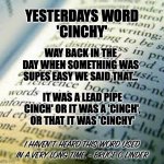 A Lead Pipe Cinch | YESTERDAYS WORD
'CINCHY'; WAY BACK IN THE DAY WHEN SOMETHING WAS SUPES EASY WE SAID THAT... IT WAS A LEAD PIPE CINCH' OR IT WAS A 'CINCH', OR THAT IT WAS 'CINCHY'; I HAVEN'T HEARD THIS WORD USED IN A VERY LONG TIME. - BRUCE C LINDER | image tagged in dictionary,cinchy,cinch,vernacular,word play | made w/ Imgflip meme maker