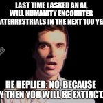 Shocked person talking heads once in a lifetime | LAST TIME I ASKED AN AI, 
WILL HUMANITY ENCOUNTER 
EXTRATERRESTRIALS IN THE NEXT 100 YEARS? roe78; HE REPLIED: NO, BECAUSE BY THEN YOU WILL BE EXTINCT... | image tagged in shocked person talking heads once in a lifetime | made w/ Imgflip meme maker