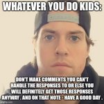 My first lesson I kinda wanted to share with today's society especially kids today | WHATEVER YOU DO KIDS:; DON'T MAKE COMMENTS YOU CAN'T HANDLE THE RESPONSES TO OR ELSE YOU WILL DEFINITELY GET THOSE RESPONSES ANYWAY . AND ON THAT NOTE - HAVE A GOOD DAY . | image tagged in the l a beast,memes,life,life lessons | made w/ Imgflip meme maker