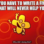 Seriously this is just for a grade | WHEN YOU HAVE TO WRITE A FIVE PAGE ESSAY, THAT WILL NEVER HELP YOU IN LIFE | image tagged in why am i doing this x bfb | made w/ Imgflip meme maker