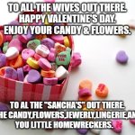 valentine's day | TO ALL THE WIVES OUT THERE.
HAPPY VALENTINE'S DAY.
ENJOY YOUR CANDY & FLOWERS. TO AL THE "SANCHA'S" OUT THERE.
ENJOY THE CANDY,FLOWERS,JEWERLY,LINGERIE,AND $$$$
YOU LITTLE HOMEWRECKERS. | image tagged in valentine conversation hearts | made w/ Imgflip meme maker