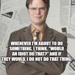 Dwight Schrute quote 2 | WHENEVER I'M ABOUT TO DO SOMETHING, I THINK, "WOULD AN IDIOT DO THAT?" AND IF THEY WOULD, I DO NOT DO THAT THING. | image tagged in memes,dwight schrute 2,the office | made w/ Imgflip meme maker