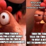 Squinting Chicken | What kind of shady nonsense is this?? THEN THE TEACHER TELLS THE TWO OF YOU TO VISIT A BIT AND GET TO KNOW EACH OTHER... FIRST YOUR TEACHER ASSIGNS YOU A STUDY BUDDY IN ORDER FOR THE TWO OF YOU TO COMPLETE AN ASSIGNMENT. | image tagged in squinting chicken | made w/ Imgflip meme maker