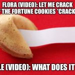 Opening fortune cookies. | FLORA (VIDEO): LET ME CRACK ONE OF THE FORTUNE COOKIES *CRACKS ONE*; KETTLE (VIDEO): WHAT DOES IT SAY? | image tagged in fortune cookie | made w/ Imgflip meme maker