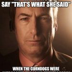 Staring breaking bad | ME TRYING NOT TO SAY "THAT'S WHAT SHE SAID"; WHEN THE CORNDOGS WERE OVERCOOKED AND I SAID "THEY'RE HARD" | image tagged in staring breaking bad | made w/ Imgflip meme maker