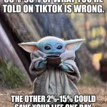 Baby yoda says tiktok with a grain if salt | ALWAYS REMEMBER
85%-98% OF WHAT YOU'RE TOLD ON TIKTOK IS WRONG. THE OTHER 2%-15% COULD SAVE YOUR LIFE ONE DAY. FOLLOW FOR MORE HANDY TIPS. | image tagged in baby yoda tea | made w/ Imgflip meme maker