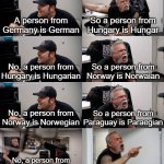english sucks | A person from Germany is German; So a person from Hungary is Hungar; No, a person from Hungary is Hungarian; So a person from Norway is Norwaian; No, a person from Norway is Norwegian; So a person from Paraguay is Paraegian; No, a person from Paraguay is Paraguayan; F*ck you and your language | image tagged in american chopper extended | made w/ Imgflip meme maker