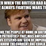 wars at the edge of empire | REMEMBER WHEN THE BRITISH HAD AN EMPIRE AND WERE ALWAYS FIGHTING WARS TO KEEP IT? AND THE PEOPLE AT HOME IN BRITAIN FELT SO PATRIOTIC? THAT WAS AWESOME...BUT US CITIZENS ARE SICK OF IMPERIAL WARS AND KNOW THE CURRENT ONE COULD GO NUCLEAR | image tagged in chris farley awesome | made w/ Imgflip meme maker