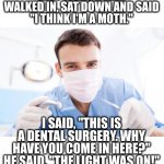 Dentist's Dad joke | LAST WEEK, A MAN WALKED IN, SAT DOWN AND SAID
"I THINK I'M A MOTH."; I SAID, "THIS IS A DENTAL SURGERY. WHY HAVE YOU COME IN HERE?"
HE SAID, "THE LIGHT WAS ON!" | image tagged in dentist,moth,joke,oh wow are you actually reading these tags,man,sit down | made w/ Imgflip meme maker