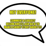 I am excited to see what short stories ai makes out of your comments! | HEY EVERYONE! COMMENT A SUBJECT BELOW AND I’LL ASK AN AI TO MAKE A SHORT STORY ABOUT IT! | image tagged in speech bubble transparent,comment below,ai,short stories | made w/ Imgflip meme maker