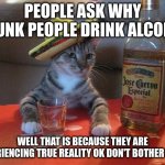 alcohol cat | PEOPLE ASK WHY DRUNK PEOPLE DRINK ALCOHOL; WELL THAT IS BECAUSE THEY ARE EXPERIENCING TRUE REALITY OK DON'T BOTHER THEM | image tagged in alcohol cat | made w/ Imgflip meme maker