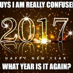 What year is it? | GUYS I AM REALLY CONFUSED. WHAT YEAR IS IT AGAIN? | image tagged in happy new year 2017,2017 new year,new year | made w/ Imgflip meme maker
