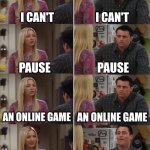 Couldn't be the only one | I CAN'T I CAN'T PAUSE PAUSE AN ONLINE GAME AN ONLINE GAME PAUSE THE GAME AND DO THE DISHES I CAN'T PAUSE AN ONLINE GAME | image tagged in phoebe joey | made w/ Imgflip meme maker