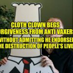 Clot Clown Seeks Forgiveness | CLOTH CLOWN BEGS FORGIVENESS FROM ANTI VAXERS; WITHOUT ADMITTING HE ENDORSED THE DESTRUCTION OF PEOPLE'S LIVES | image tagged in clot clown seeks forgiveness | made w/ Imgflip meme maker