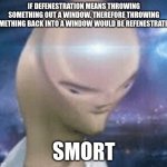 refenestration | IF DEFENESTRATION MEANS THROWING SOMETHING OUT A WINDOW. THEREFORE THROWING SOMETHING BACK INTO A WINDOW WOULD BE REFENESTRATION. SMORT | image tagged in smort | made w/ Imgflip meme maker