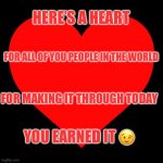 Heart | HERE’S A HEART; FOR ALL OF YOU PEOPLE IN THE WORLD; FOR MAKING IT THROUGH TODAY; YOU EARNED IT 😉 | image tagged in heart | made w/ Imgflip meme maker